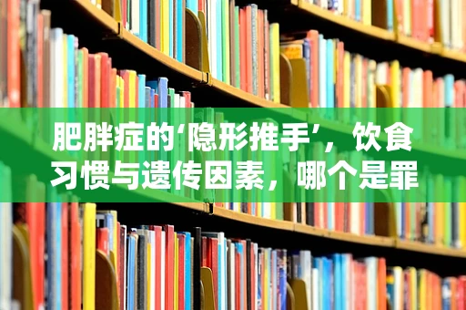 肥胖症的‘隐形推手’，饮食习惯与遗传因素，哪个是罪魁祸首？
