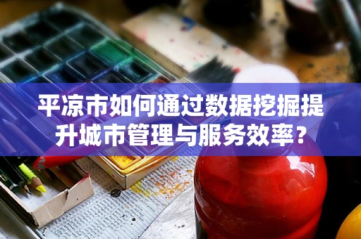 平凉市如何通过数据挖掘提升城市管理与服务效率？