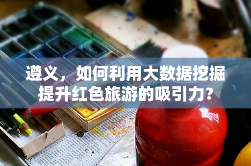 遵义，如何利用大数据挖掘提升红色旅游的吸引力？