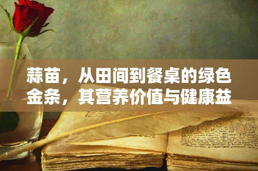 蒜苗，从田间到餐桌的绿色金条，其营养价值与健康益处究竟如何？
