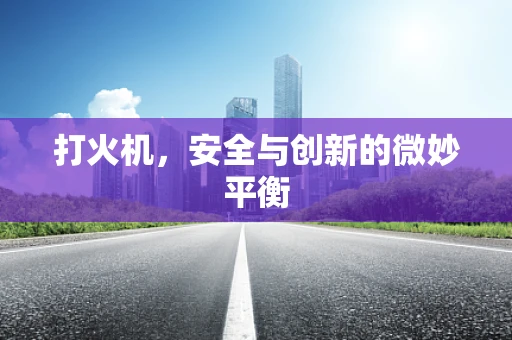 打火机，安全与创新的微妙平衡