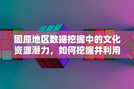 固原地区数据挖掘中的文化资源潜力，如何挖掘并利用？