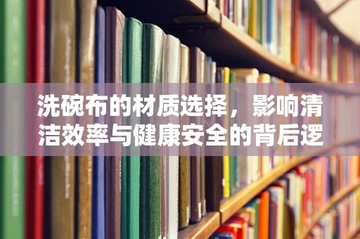 洗碗布的材质选择，影响清洁效率与健康安全的背后逻辑是什么？
