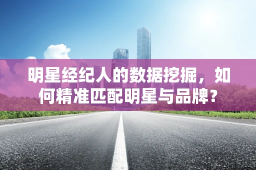 明星经纪人的数据挖掘，如何精准匹配明星与品牌？