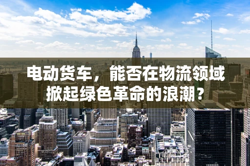 电动货车，能否在物流领域掀起绿色革命的浪潮？