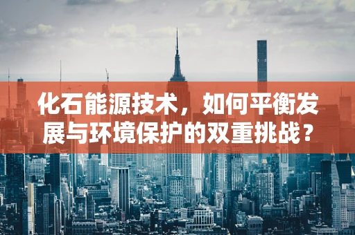 化石能源技术，如何平衡发展与环境保护的双重挑战？