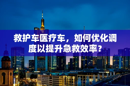 救护车医疗车，如何优化调度以提升急救效率？