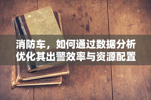 消防车，如何通过数据分析优化其出警效率与资源配置？