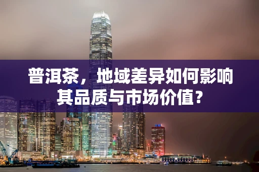 普洱茶，地域差异如何影响其品质与市场价值？