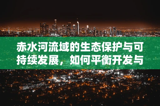 赤水河流域的生态保护与可持续发展，如何平衡开发与保护？