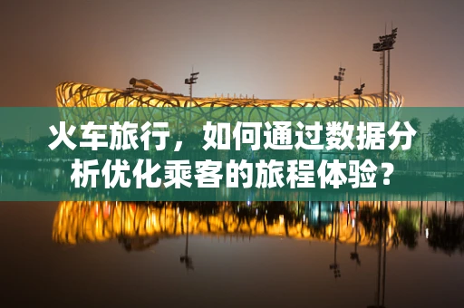 火车旅行，如何通过数据分析优化乘客的旅程体验？