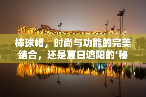棒球帽，时尚与功能的完美结合，还是夏日遮阳的‘秘密武器’？