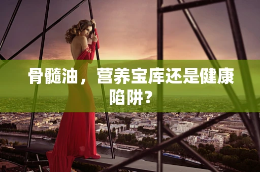 骨髓油，营养宝库还是健康陷阱？