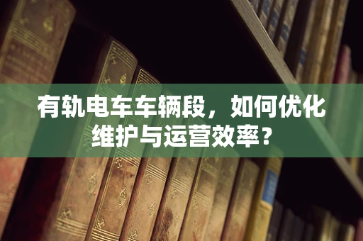 有轨电车车辆段，如何优化维护与运营效率？