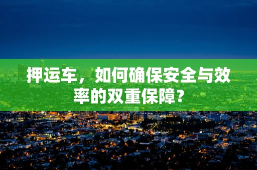 押运车，如何确保安全与效率的双重保障？