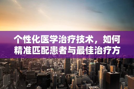 个性化医学治疗技术，如何精准匹配患者与最佳治疗方案？
