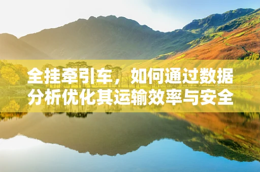全挂牵引车，如何通过数据分析优化其运输效率与安全？