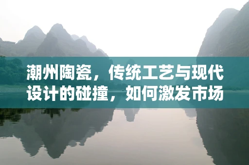 潮州陶瓷，传统工艺与现代设计的碰撞，如何激发市场新活力？