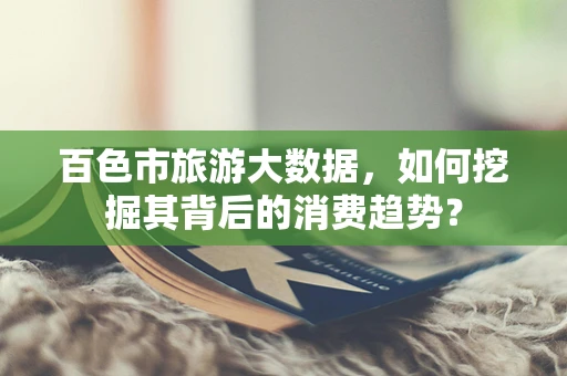 百色市旅游大数据，如何挖掘其背后的消费趋势？