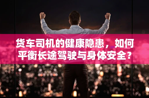 货车司机的健康隐患，如何平衡长途驾驶与身体安全？