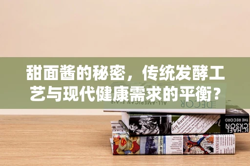 甜面酱的秘密，传统发酵工艺与现代健康需求的平衡？