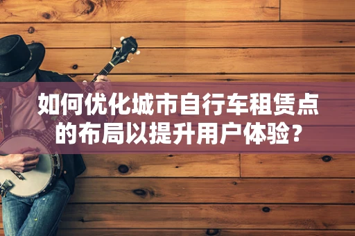 如何优化城市自行车租赁点的布局以提升用户体验？