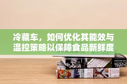 冷藏车，如何优化其能效与温控策略以保障食品新鲜度？