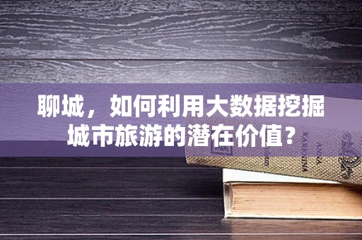 聊城，如何利用大数据挖掘城市旅游的潜在价值？