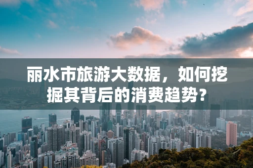 丽水市旅游大数据，如何挖掘其背后的消费趋势？