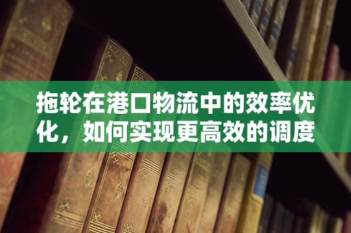 拖轮在港口物流中的效率优化，如何实现更高效的调度？