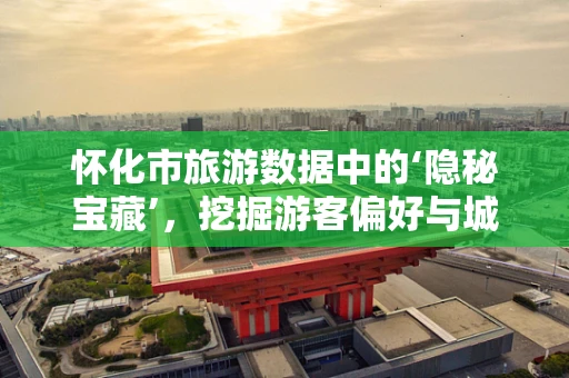 怀化市旅游数据中的‘隐秘宝藏’，挖掘游客偏好与城市发展新机遇