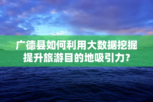 广德县如何利用大数据挖掘提升旅游目的地吸引力？