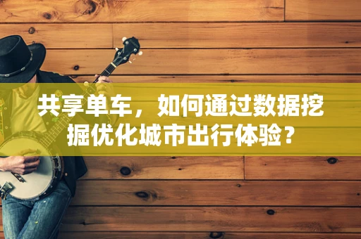 共享单车，如何通过数据挖掘优化城市出行体验？
