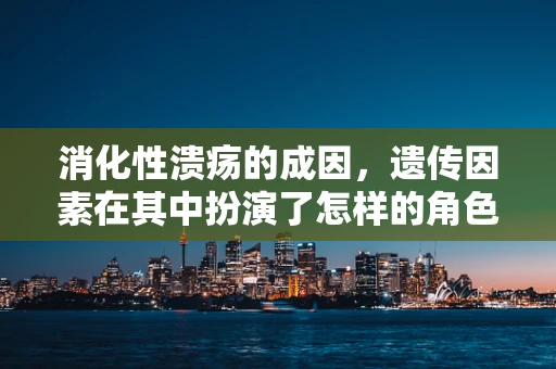 消化性溃疡的成因，遗传因素在其中扮演了怎样的角色？