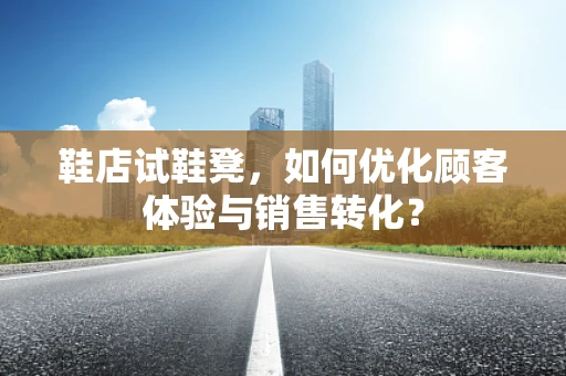 鞋店试鞋凳，如何优化顾客体验与销售转化？