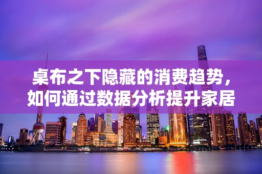 桌布之下隐藏的消费趋势，如何通过数据分析提升家居用品市场洞察？