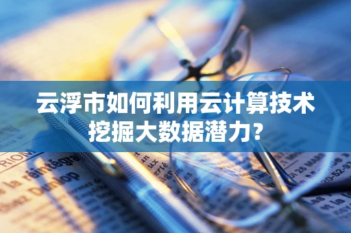 云浮市如何利用云计算技术挖掘大数据潜力？