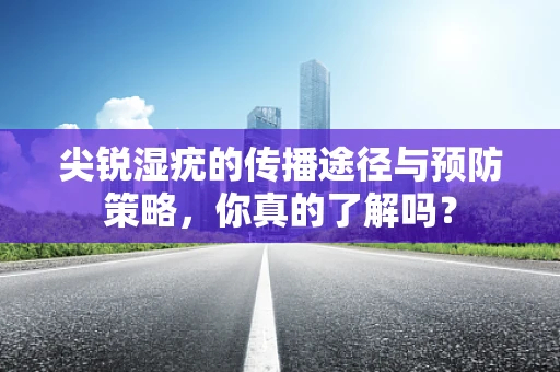 尖锐湿疣的传播途径与预防策略，你真的了解吗？