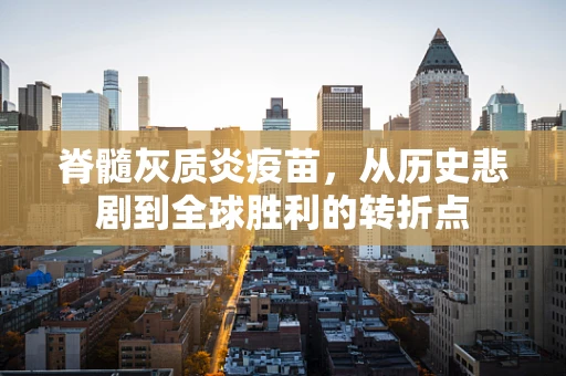 脊髓灰质炎疫苗，从历史悲剧到全球胜利的转折点