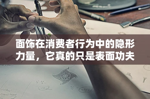 面饰在消费者行为中的隐形力量，它真的只是表面功夫吗？