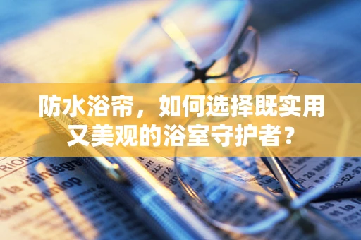 防水浴帘，如何选择既实用又美观的浴室守护者？