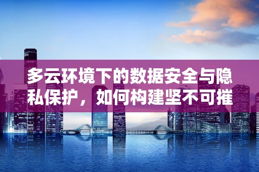 多云环境下的数据安全与隐私保护，如何构建坚不可摧的盾牌？