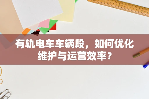 有轨电车车辆段，如何优化维护与运营效率？