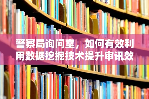 警察局询问室，如何有效利用数据挖掘技术提升审讯效率？