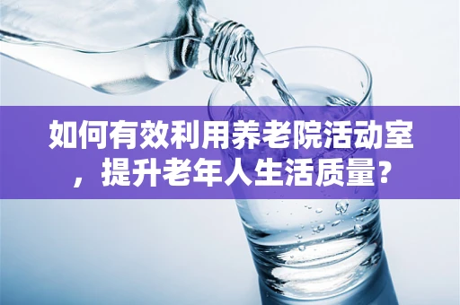 如何有效利用养老院活动室，提升老年人生活质量？