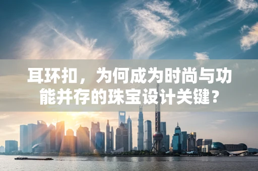 耳环扣，为何成为时尚与功能并存的珠宝设计关键？