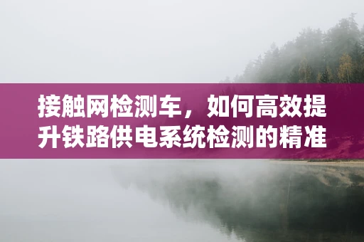 接触网检测车，如何高效提升铁路供电系统检测的精准度？
