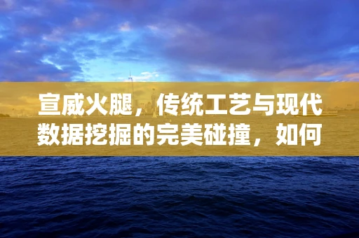 宣威火腿，传统工艺与现代数据挖掘的完美碰撞，如何确保其品质与市场认可度？