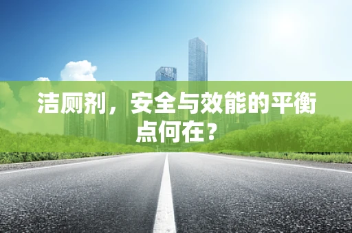 洁厕剂，安全与效能的平衡点何在？