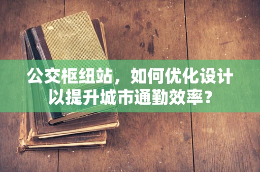 公交枢纽站，如何优化设计以提升城市通勤效率？
